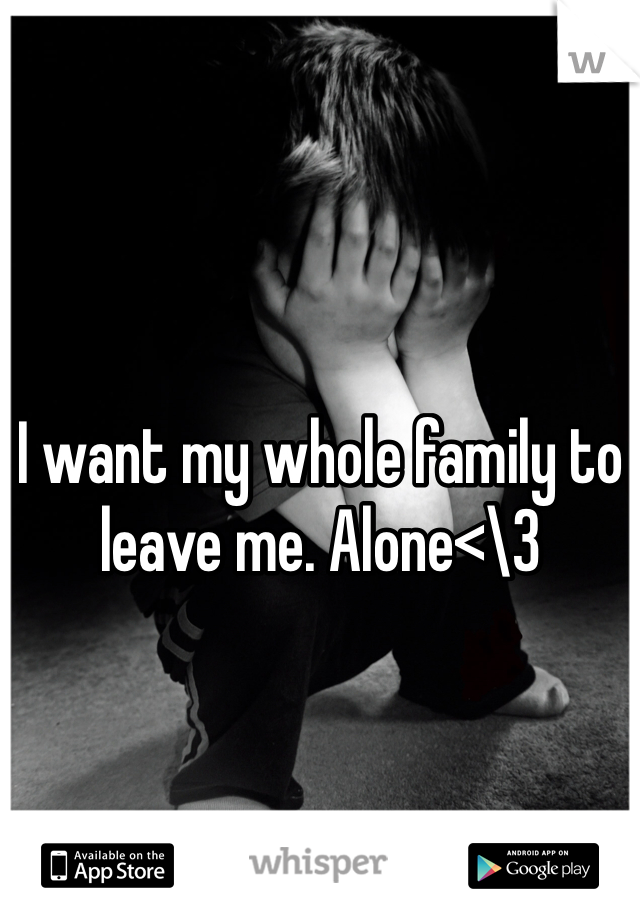 I want my whole family to leave me. Alone<\3