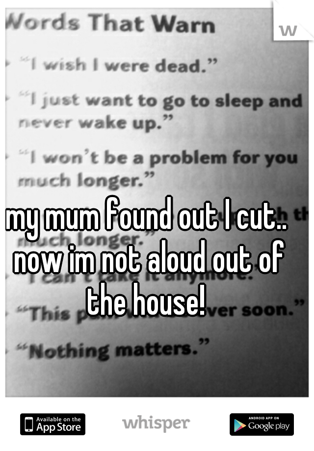 my mum found out I cut.. now im not aloud out of the house! 