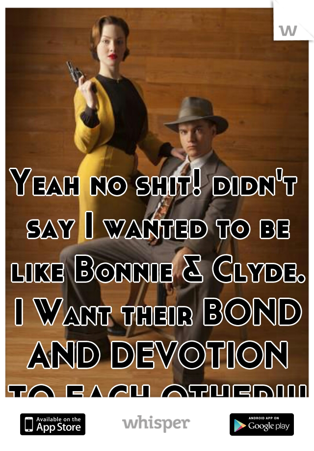 Yeah no shit! didn't say I wanted to be like Bonnie & Clyde. I Want their BOND AND DEVOTION TO EACH OTHER!!! 
