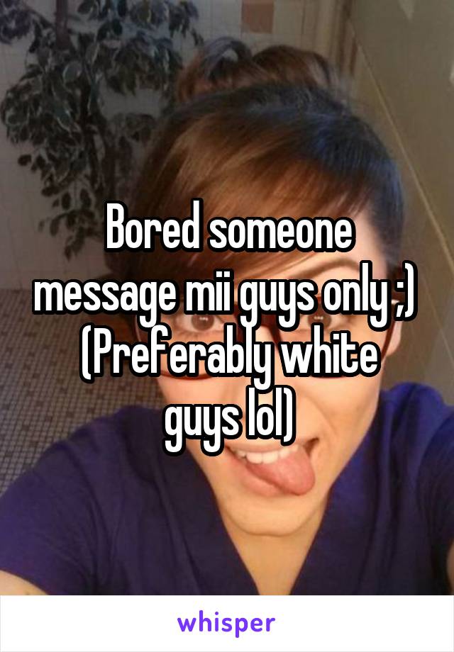  Bored someone message mii guys only ;) 
(Preferably white guys lol)