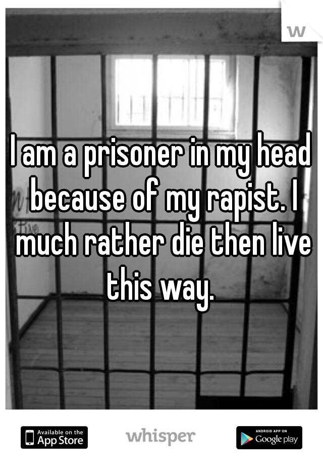 I am a prisoner in my head because of my rapist. I much rather die then live this way. 