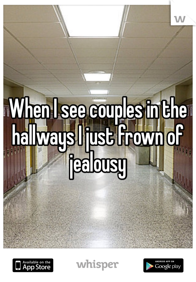 When I see couples in the hallways I just frown of jealousy 