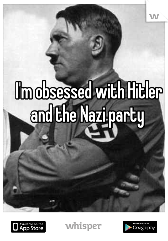 I'm obsessed with Hitler and the Nazi party 