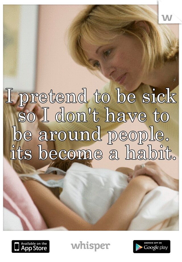 I pretend to be sick so I don't have to be around people.  its become a habit.