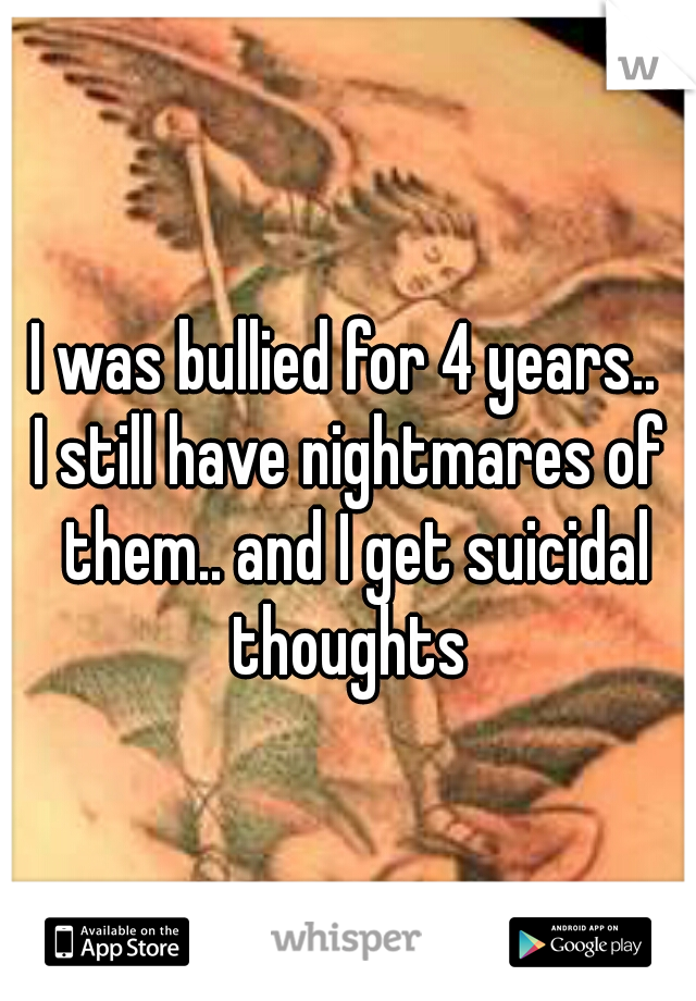 I was bullied for 4 years.. 
I still have nightmares of them.. and I get suicidal thoughts 