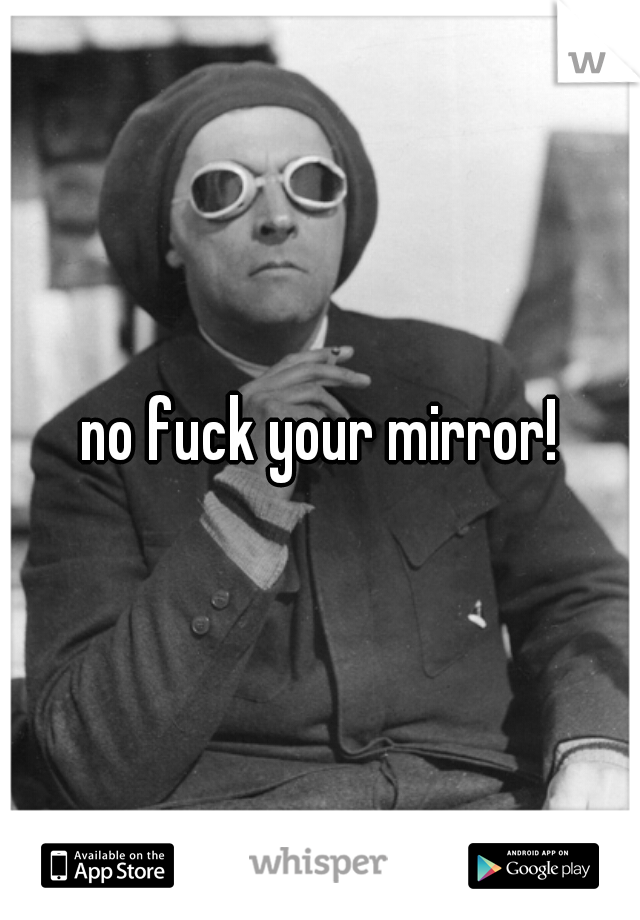 no fuck your mirror!