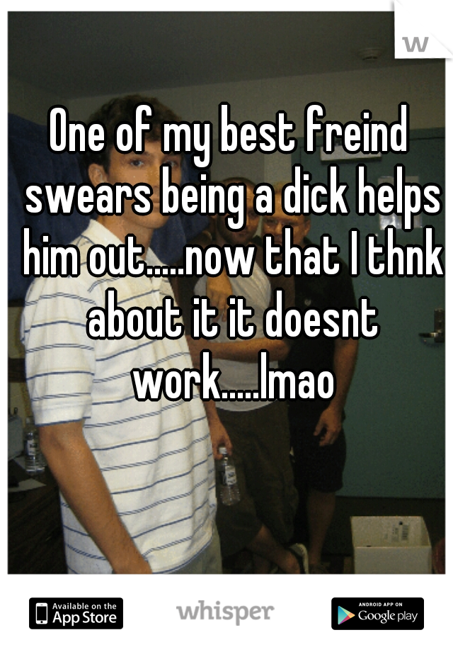 One of my best freind swears being a dick helps him out.....now that I thnk about it it doesnt work.....lmao