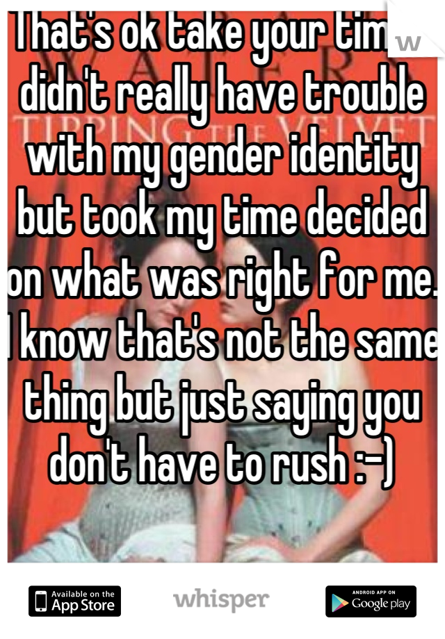 That's ok take your time. I didn't really have trouble with my gender identity but took my time decided on what was right for me. I know that's not the same thing but just saying you don't have to rush :-)