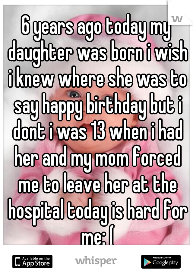 6 years ago today my daughter was born i wish i knew where she was to say happy birthday but i dont i was 13 when i had her and my mom forced me to leave her at the hospital today is hard for me: (