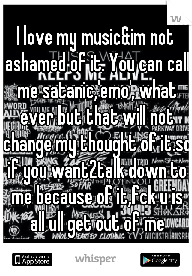I love my music&im not ashamed of it. You can call me satanic,'emo', what ever but that will not change my thought of it.so if you want2talk down to me because of it,fck u is all ull get out of me