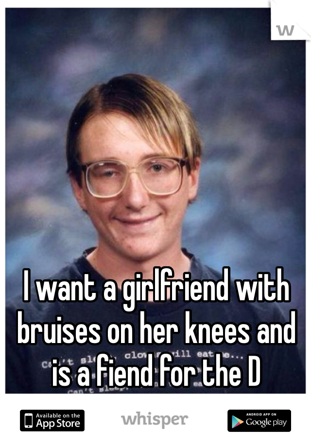 I want a girlfriend with bruises on her knees and is a fiend for the D
(not me lol)