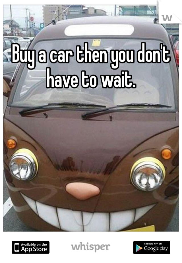 Buy a car then you don't have to wait. 