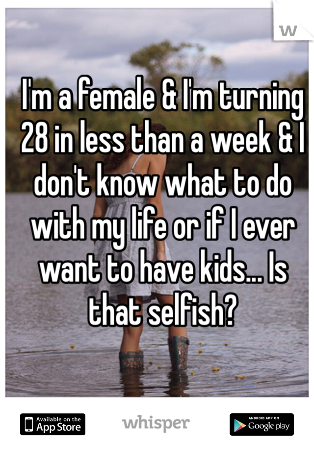 I'm a female & I'm turning 28 in less than a week & I don't know what to do with my life or if I ever want to have kids... Is that selfish?