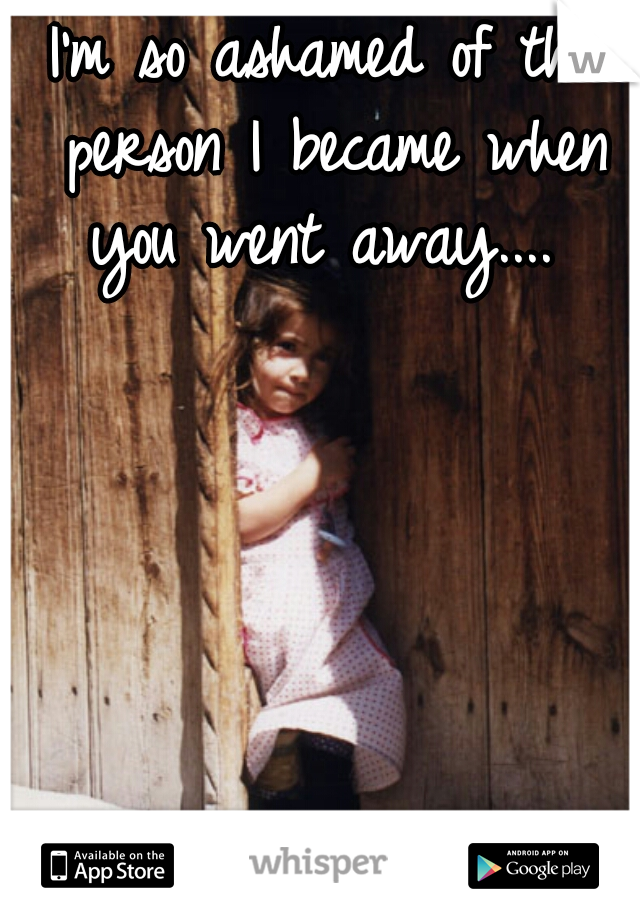 I'm so ashamed of the person I became when you went away.... 
