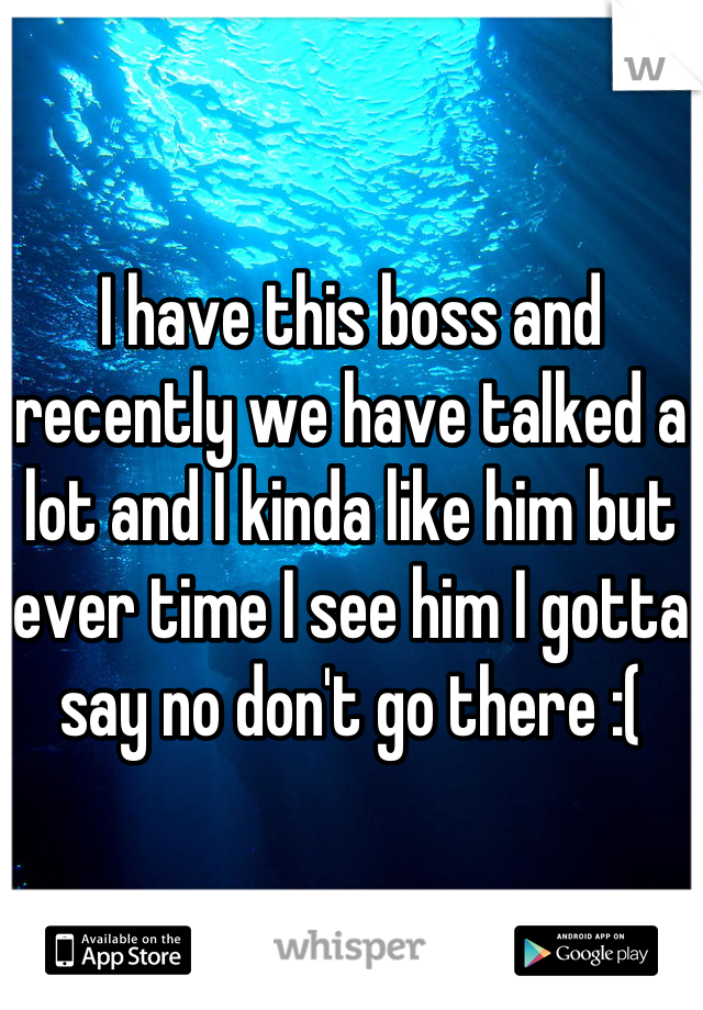I have this boss and  recently we have talked a lot and I kinda like him but ever time I see him I gotta say no don't go there :(