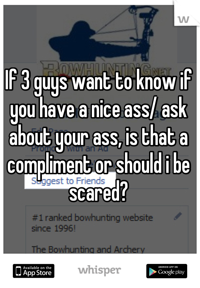 If 3 guys want to know if you have a nice ass/ ask about your ass, is that a compliment or should i be scared?