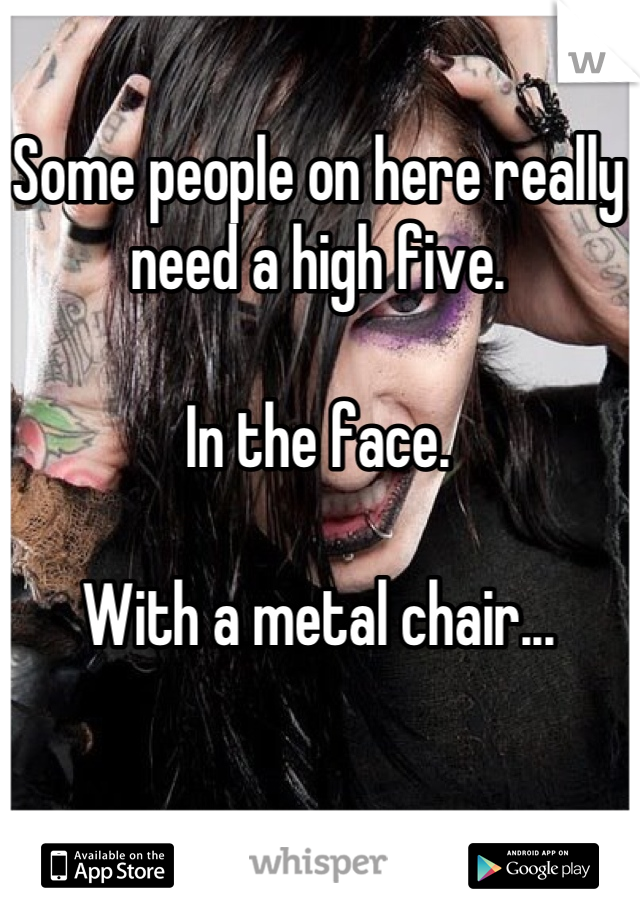 Some people on here really need a high five.

In the face.

With a metal chair...