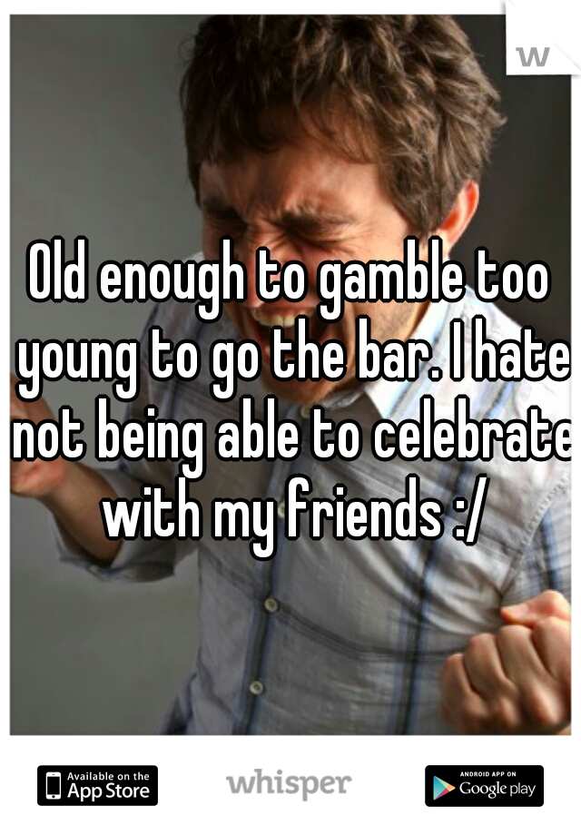 Old enough to gamble too young to go the bar. I hate not being able to celebrate with my friends :/