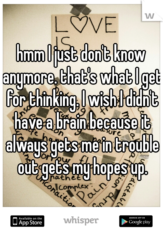 hmm I just don't know anymore. that's what I get for thinking. I wish I didn't have a brain because it always gets me in trouble out gets my hopes up.