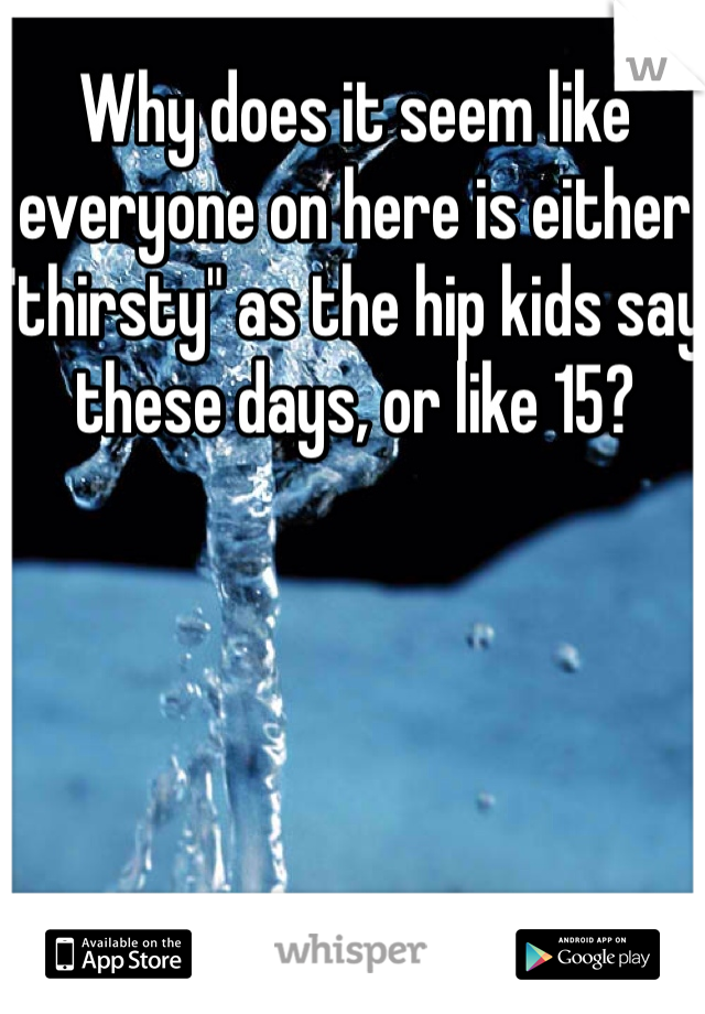 Why does it seem like everyone on here is either "thirsty" as the hip kids say these days, or like 15?