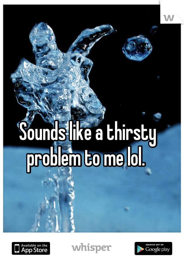 Sounds like a thirsty problem to me lol. 