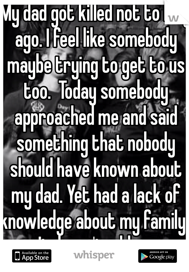 My dad got killed not to long ago. I feel like somebody maybe trying to get to us too.  Today somebody approached me and said something that nobody should have known about my dad. Yet had a lack of knowledge about my family. It doesn't add up. 