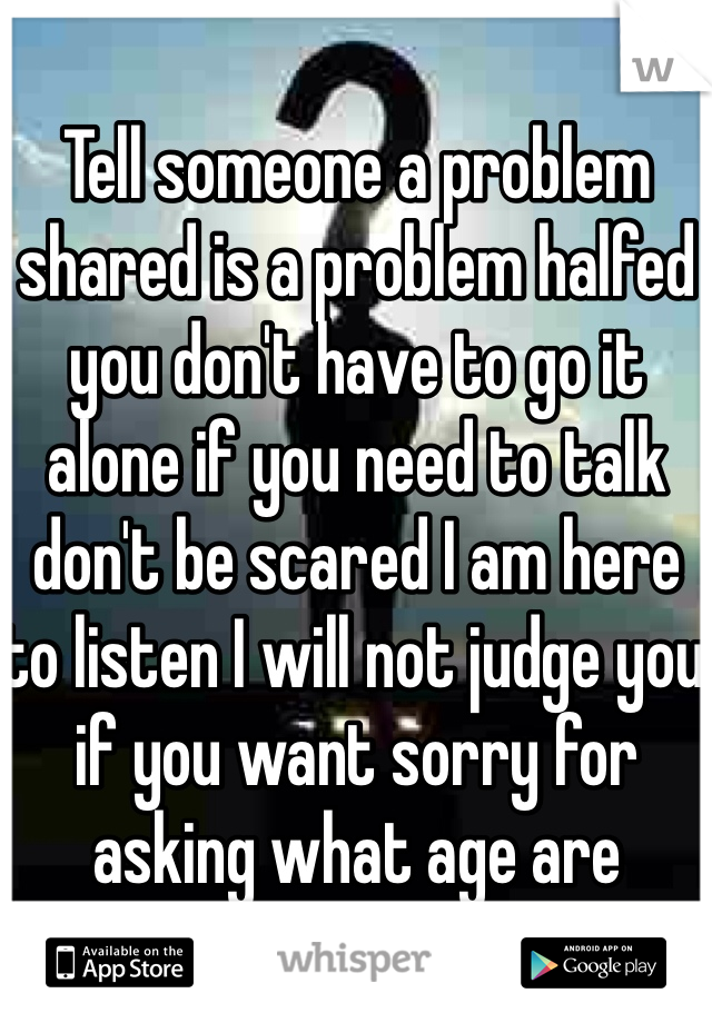 Tell someone a problem shared is a problem halfed you don't have to go it alone if you need to talk don't be scared I am here to listen I will not judge you if you want sorry for asking what age are you???