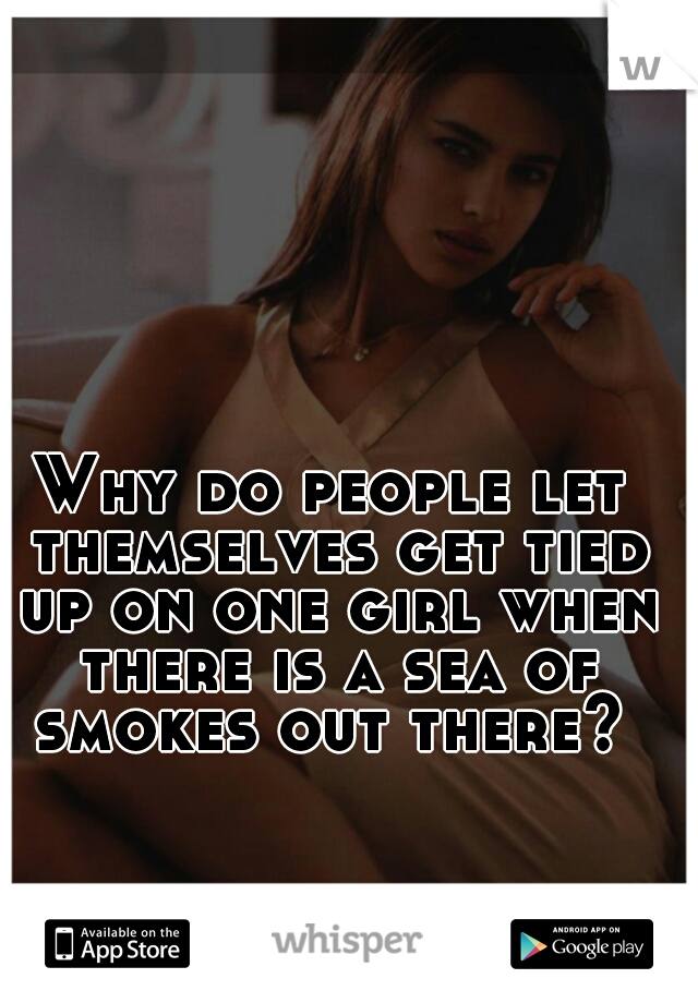 Why do people let themselves get tied up on one girl when there is a sea of smokes out there? 