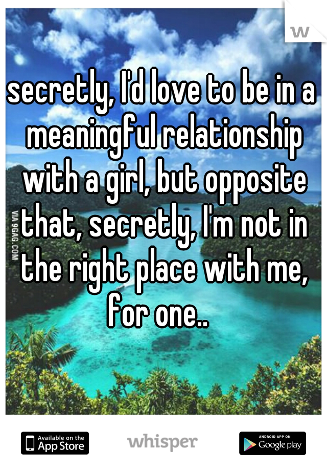 secretly, I'd love to be in a meaningful relationship with a girl, but opposite that, secretly, I'm not in the right place with me, for one..  