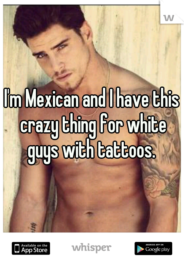 I'm Mexican and I have this crazy thing for white guys with tattoos. 