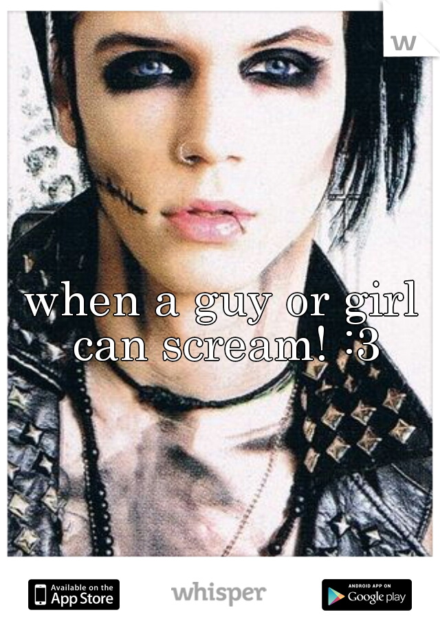 when a guy or girl can scream! :3