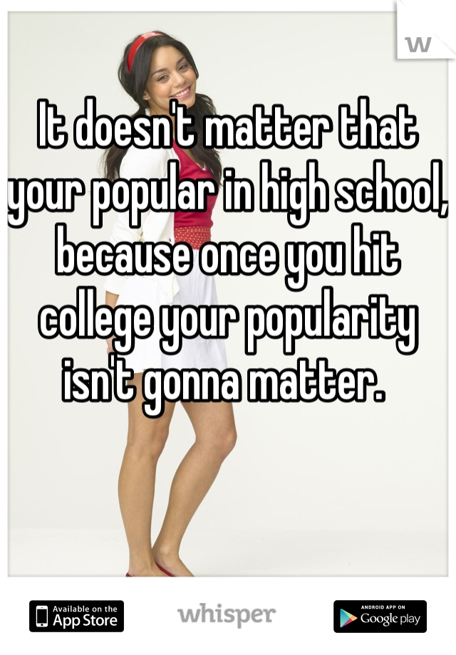 It doesn't matter that your popular in high school, because once you hit college your popularity isn't gonna matter. 