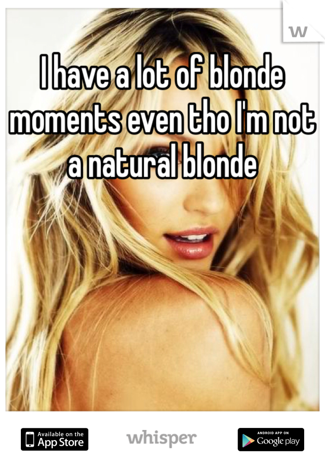 I have a lot of blonde moments even tho I'm not a natural blonde