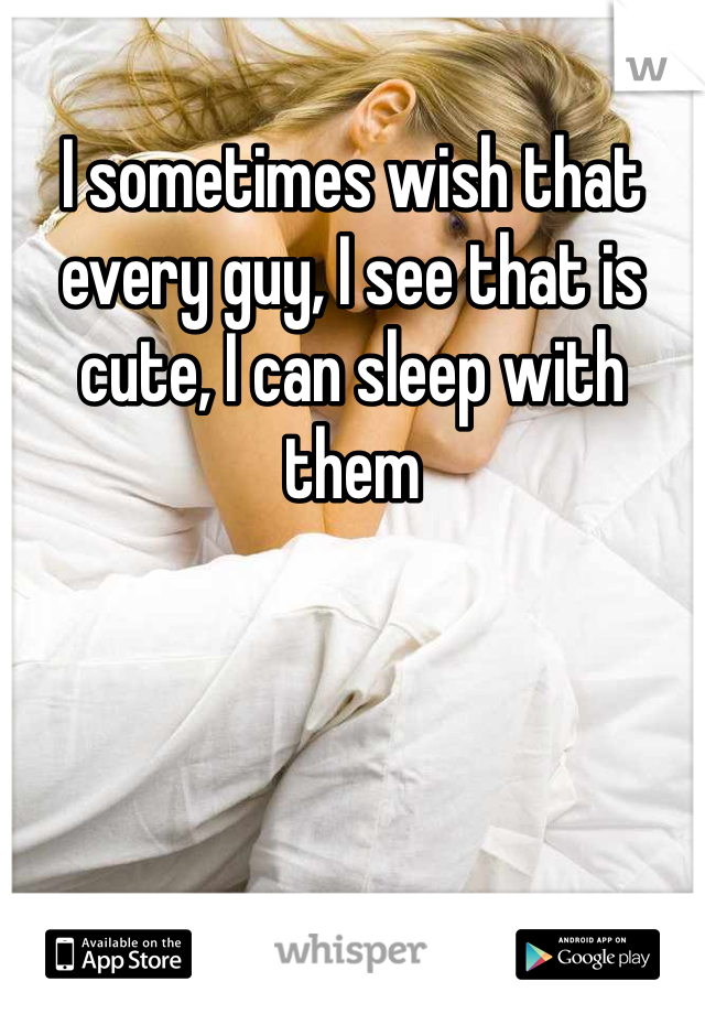 I sometimes wish that every guy, I see that is cute, I can sleep with them