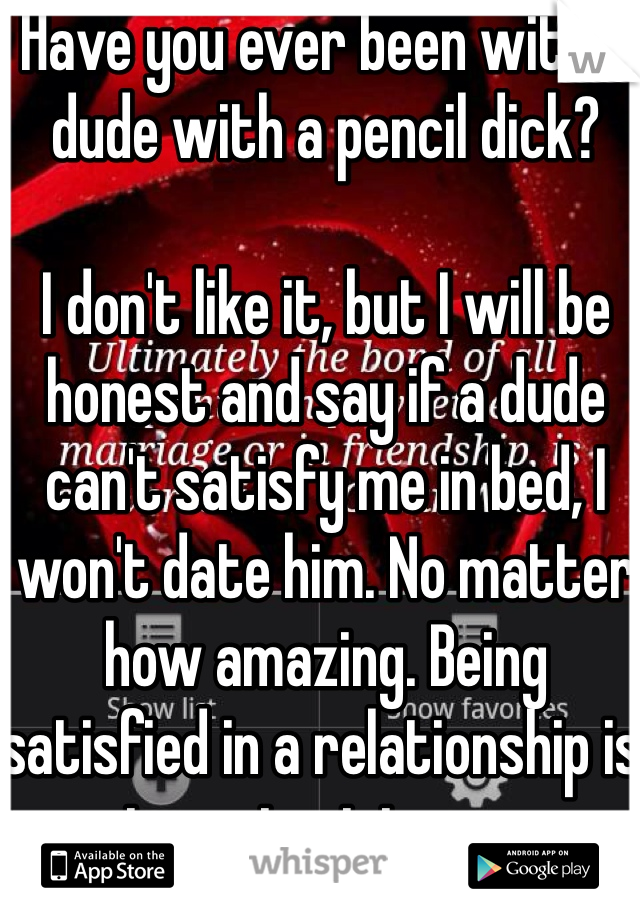 Have you ever been with a dude with a pencil dick?

I don't like it, but I will be honest and say if a dude can't satisfy me in bed, I won't date him. No matter how amazing. Being satisfied in a relationship is important to me.