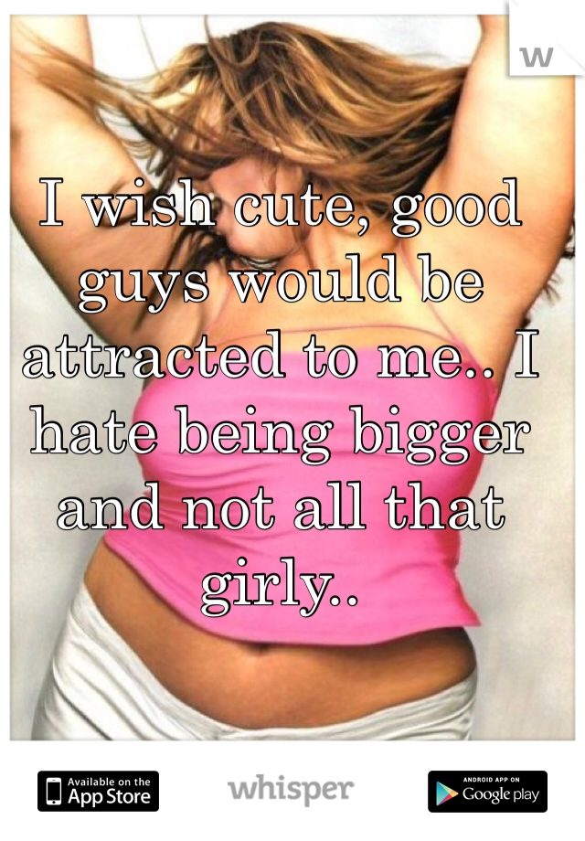 I wish cute, good guys would be attracted to me.. I hate being bigger and not all that girly.. 