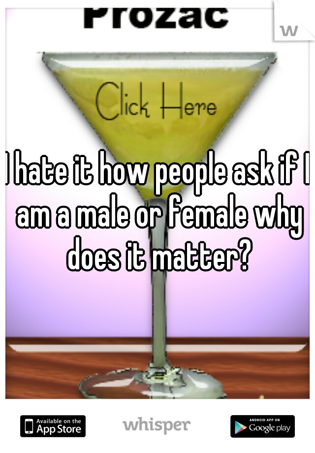 I hate it how people ask if I am a male or female why does it matter?