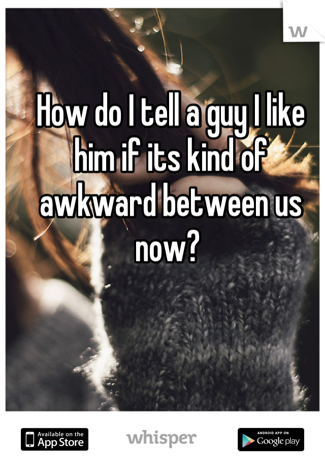 How do I tell a guy I like him if its kind of awkward between us now? 