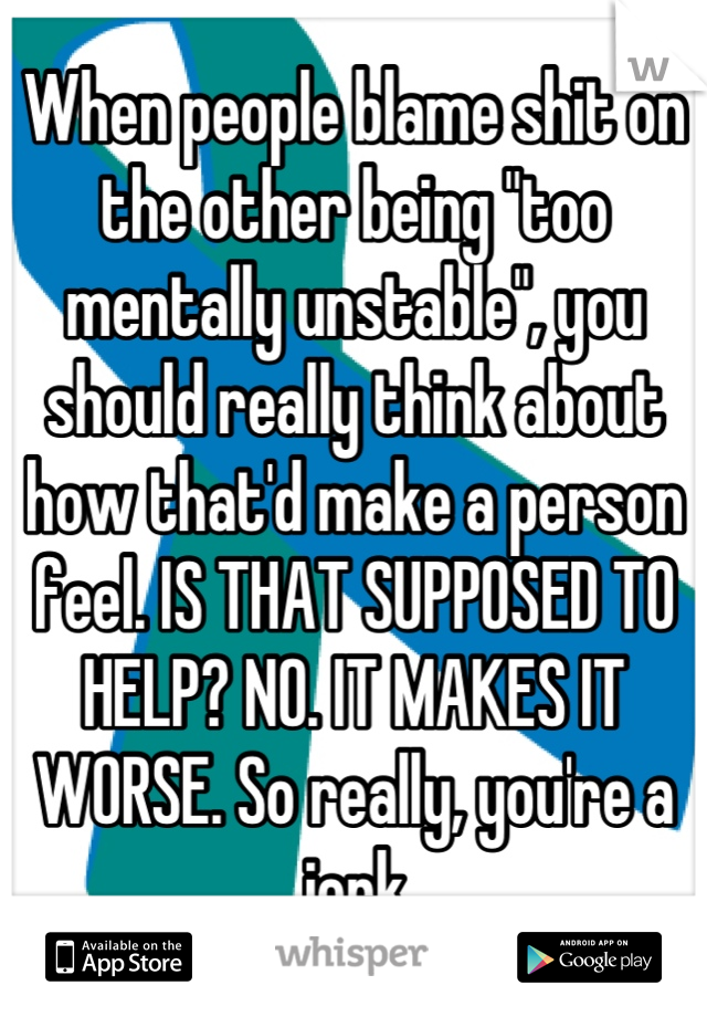When people blame shit on the other being "too mentally unstable", you should really think about how that'd make a person feel. IS THAT SUPPOSED TO HELP? NO. IT MAKES IT WORSE. So really, you're a jerk