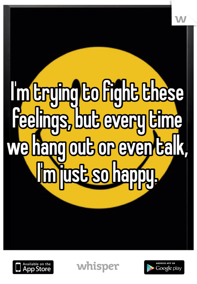 I'm trying to fight these feelings, but every time we hang out or even talk, I'm just so happy. 
