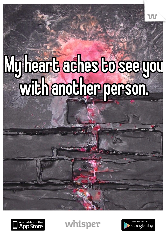 My heart aches to see you with another person. 