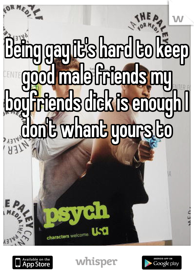 Being gay it's hard to keep good male friends my boyfriends dick is enough I don't whant yours to