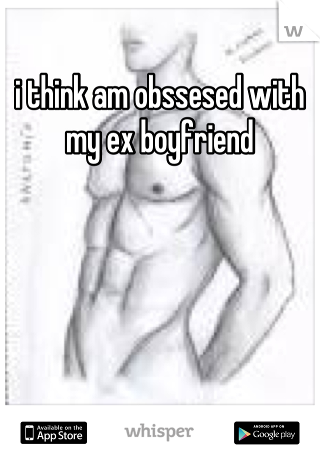 i think am obssesed with my ex boyfriend
