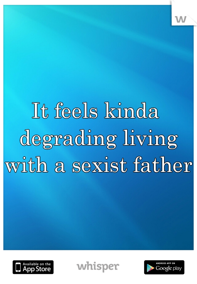 It feels kinda degrading living with a sexist father.