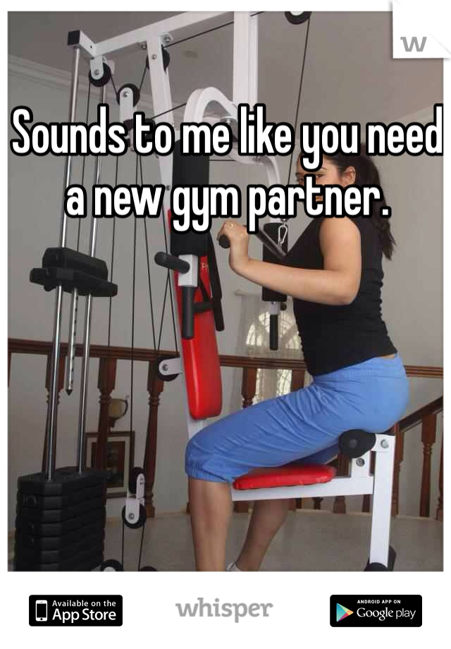 Sounds to me like you need a new gym partner.