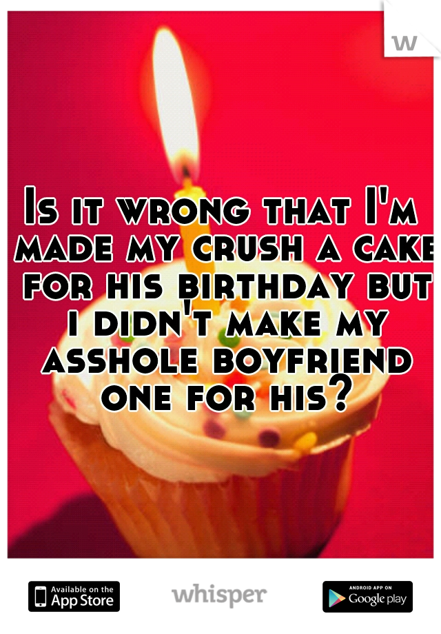 Is it wrong that I'm made my crush a cake for his birthday but i didn't make my asshole boyfriend one for his?