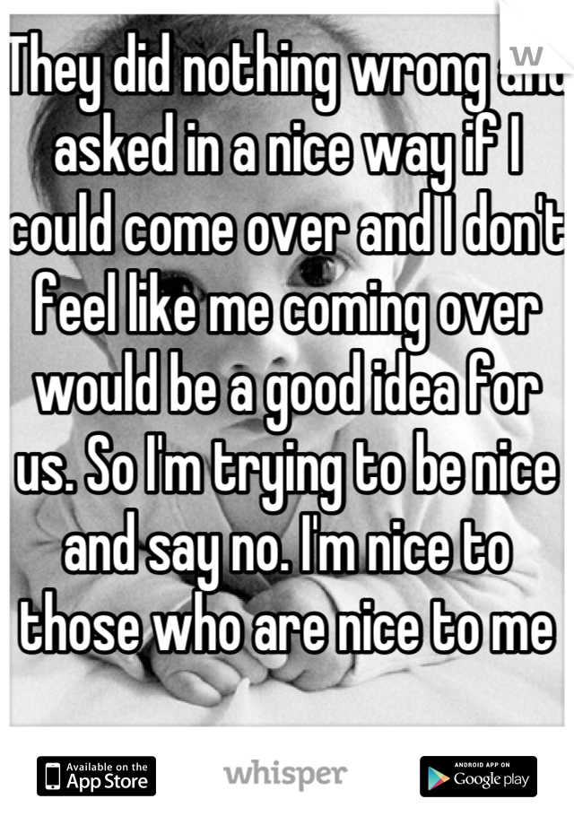 They did nothing wrong and asked in a nice way if I could come over and I don't feel like me coming over would be a good idea for us. So I'm trying to be nice and say no. I'm nice to those who are nice to me