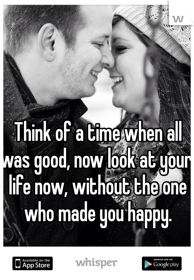 Think of a time when all was good, now look at your life now, without the one who made you happy.