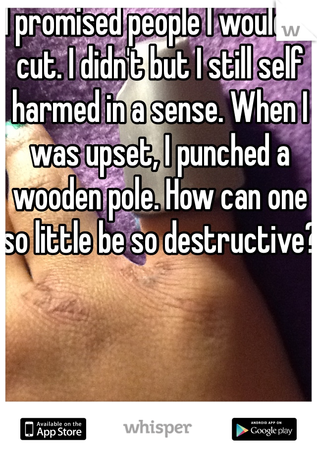 I promised people I wouldn't cut. I didn't but I still self harmed in a sense. When I was upset, I punched a wooden pole. How can one so little be so destructive?