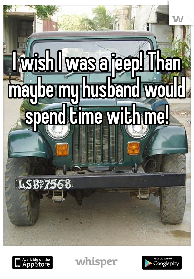 I wish I was a jeep! Than maybe my husband would spend time with me!